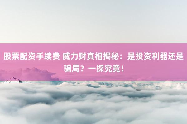 股票配资手续费 威力财真相揭秘：是投资利器还是骗局？一探究竟！