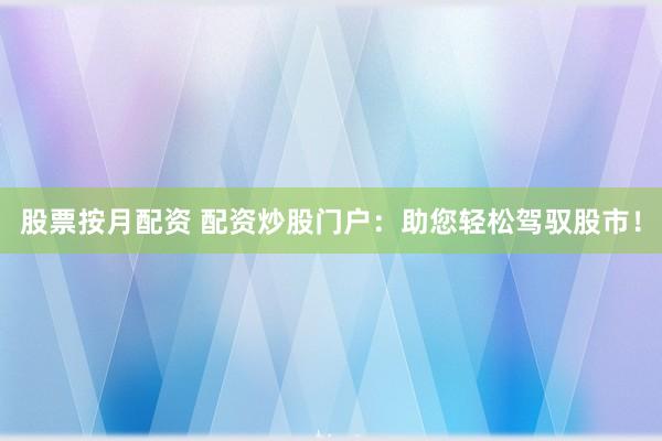 股票按月配资 配资炒股门户：助您轻松驾驭股市！