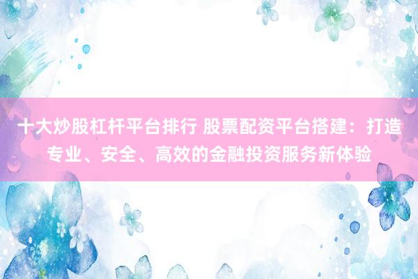 十大炒股杠杆平台排行 股票配资平台搭建：打造专业、安全、高效的金融投资服务新体验