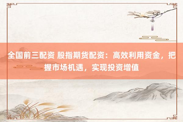 全国前三配资 股指期货配资：高效利用资金，把握市场机遇，实现投资增值