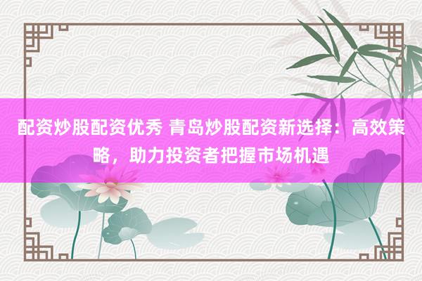 配资炒股配资优秀 青岛炒股配资新选择：高效策略，助力投资者把握市场机遇