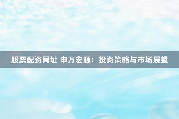 股票配资网址 申万宏源：投资策略与市场展望