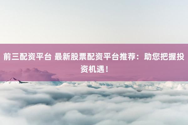 前三配资平台 最新股票配资平台推荐：助您把握投资机遇！