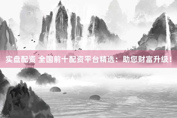 实盘配资 全国前十配资平台精选：助您财富升级！