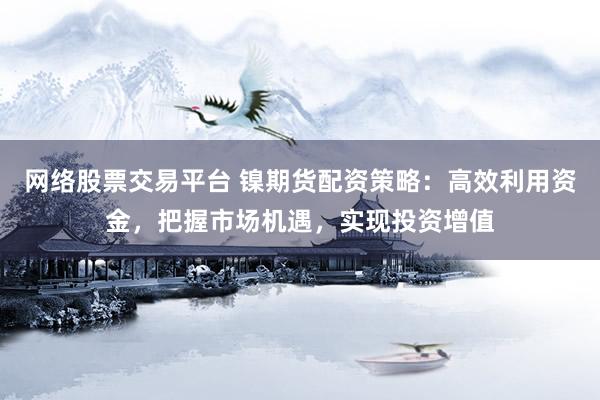 网络股票交易平台 镍期货配资策略：高效利用资金，把握市场机遇，实现投资增值