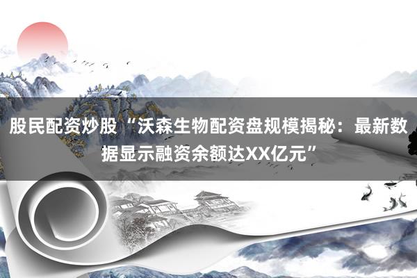 股民配资炒股 “沃森生物配资盘规模揭秘：最新数据显示融资余额达XX亿元”
