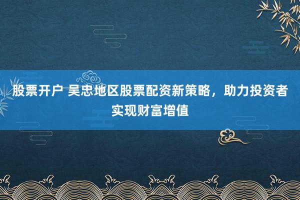 股票开户 吴忠地区股票配资新策略，助力投资者实现财富增值