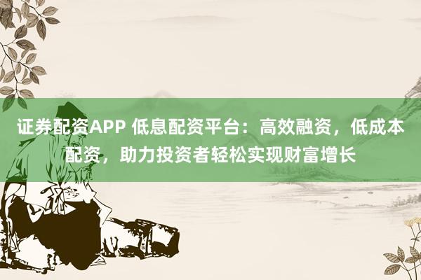 证券配资APP 低息配资平台：高效融资，低成本配资，助力投资者轻松实现财富增长