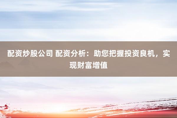 配资炒股公司 配资分析：助您把握投资良机，实现财富增值