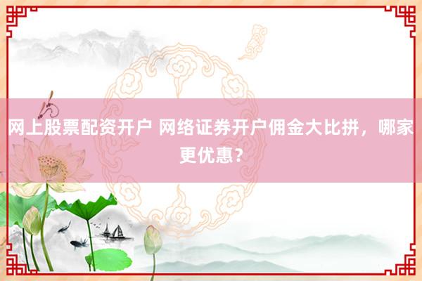 网上股票配资开户 网络证券开户佣金大比拼，哪家更优惠？