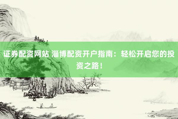 证券配资网站 淄博配资开户指南：轻松开启您的投资之路！