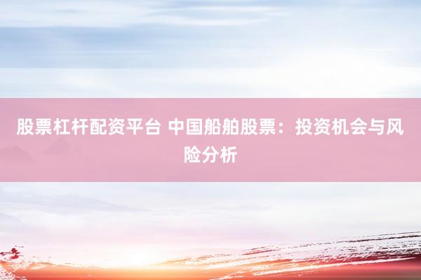 股票杠杆配资平台 中国船舶股票：投资机会与风险分析