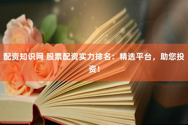 配资知识网 股票配资实力排名：精选平台，助您投资！
