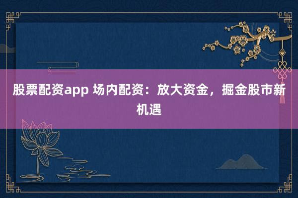 股票配资app 场内配资：放大资金，掘金股市新机遇