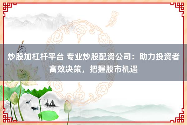 炒股加杠杆平台 专业炒股配资公司：助力投资者高效决策，把握股市机遇