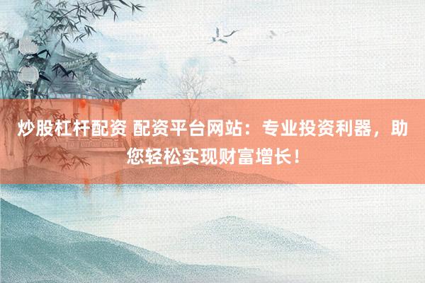 炒股杠杆配资 配资平台网站：专业投资利器，助您轻松实现财富增长！