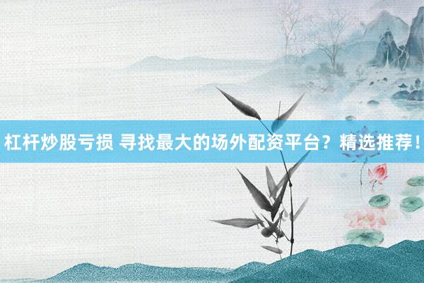 杠杆炒股亏损 寻找最大的场外配资平台？精选推荐！