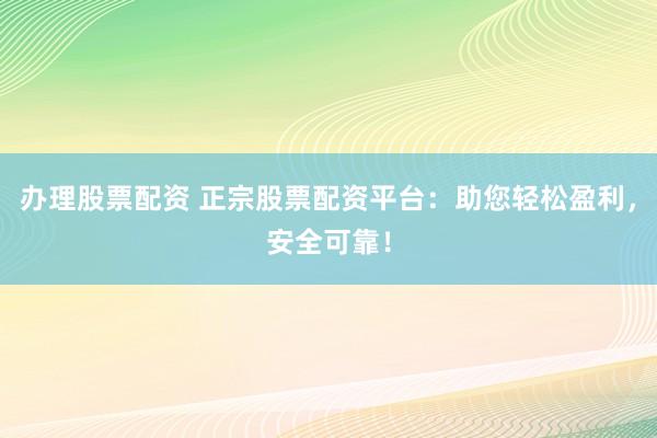 办理股票配资 正宗股票配资平台：助您轻松盈利，安全可靠！