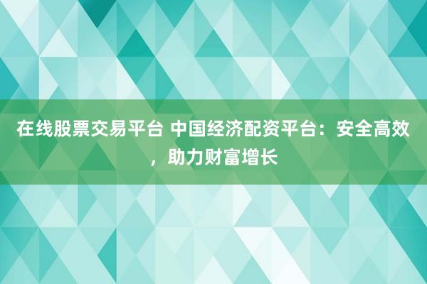 在线股票交易平台 中国经济配资平台：安全高效，助力财富增长