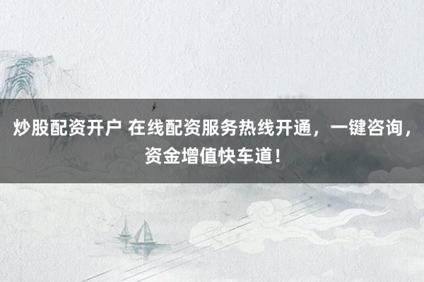 炒股配资开户 在线配资服务热线开通，一键咨询，资金增值快车道！