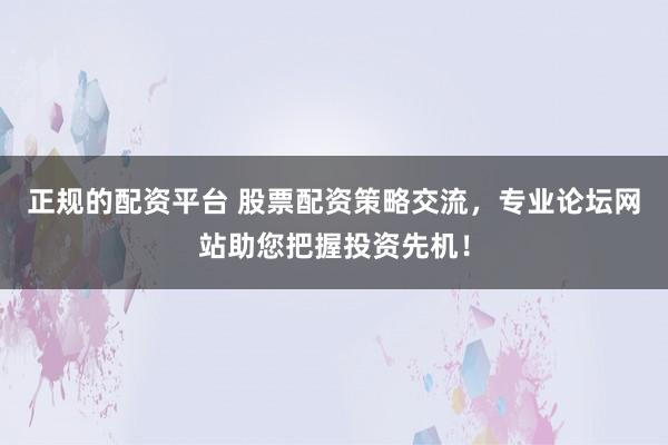 正规的配资平台 股票配资策略交流，专业论坛网站助您把握投资先机！