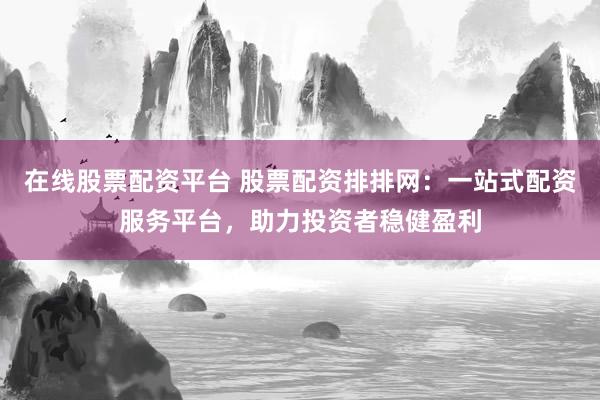 在线股票配资平台 股票配资排排网：一站式配资服务平台，助力投资者稳健盈利