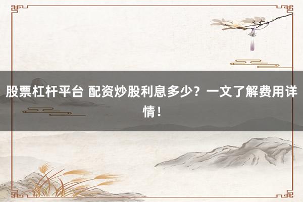 股票杠杆平台 配资炒股利息多少？一文了解费用详情！