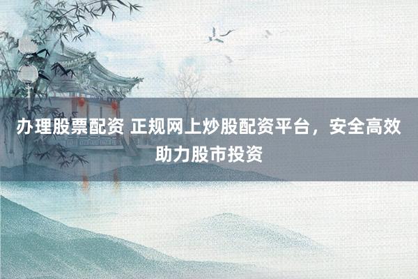 办理股票配资 正规网上炒股配资平台，安全高效助力股市投资