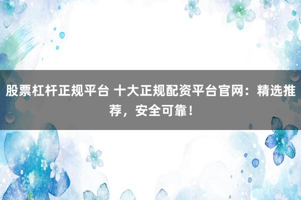 股票杠杆正规平台 十大正规配资平台官网：精选推荐，安全可靠！