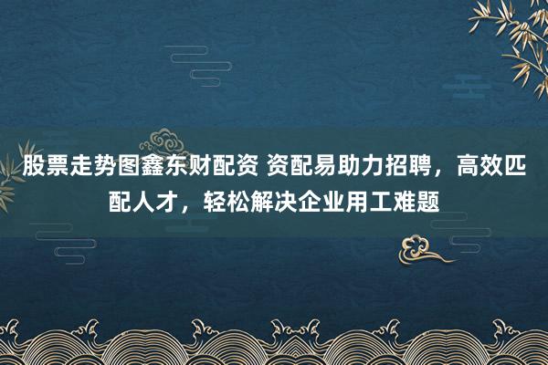 股票走势图鑫东财配资 资配易助力招聘，高效匹配人才，轻松解决企业用工难题