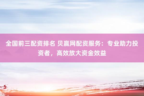 全国前三配资排名 贝赢网配资服务：专业助力投资者，高效放大资金效益
