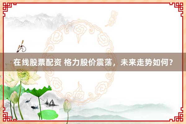 在线股票配资 格力股价震荡，未来走势如何？
