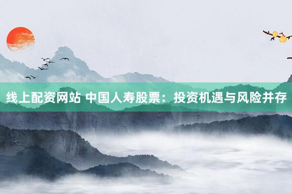 线上配资网站 中国人寿股票：投资机遇与风险并存