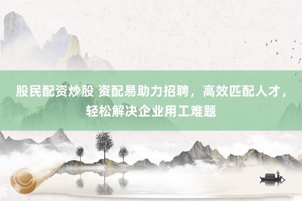 股民配资炒股 资配易助力招聘，高效匹配人才，轻松解决企业用工难题