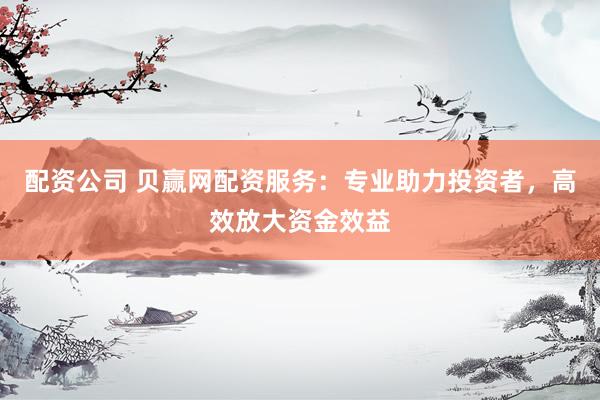 配资公司 贝赢网配资服务：专业助力投资者，高效放大资金效益
