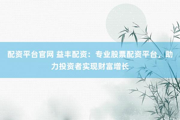 配资平台官网 益丰配资：专业股票配资平台，助力投资者实现财富增长