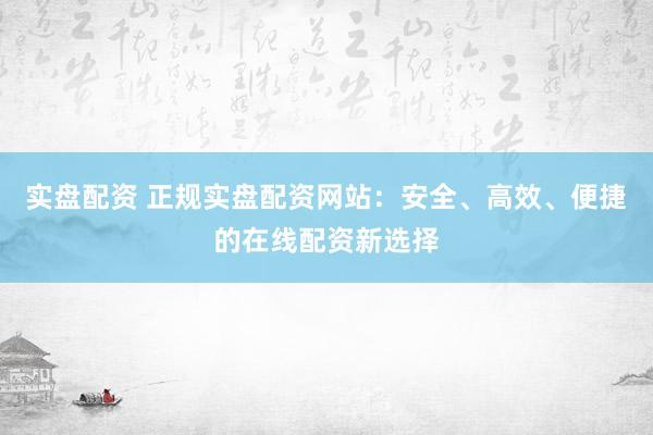实盘配资 正规实盘配资网站：安全、高效、便捷的在线配资新选择