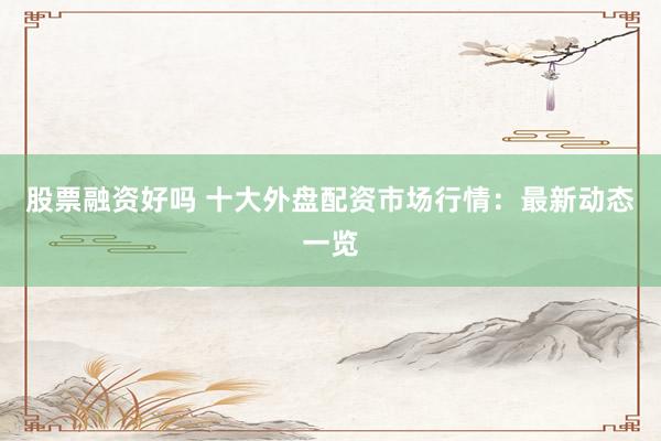 股票融资好吗 十大外盘配资市场行情：最新动态一览