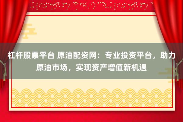 杠杆股票平台 原油配资网：专业投资平台，助力原油市场，实现资产增值新机遇