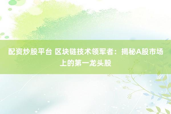 配资炒股平台 区块链技术领军者：揭秘A股市场上的第一龙头股