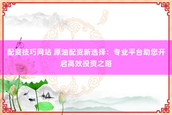 配资技巧网站 原油配资新选择：专业平台助您开启高效投资之路