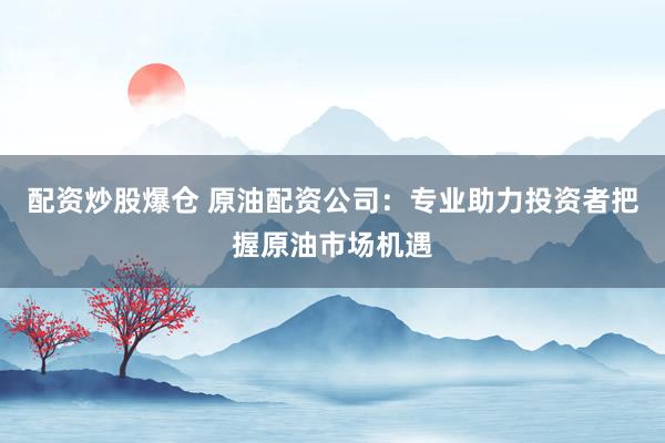 配资炒股爆仓 原油配资公司：专业助力投资者把握原油市场机遇