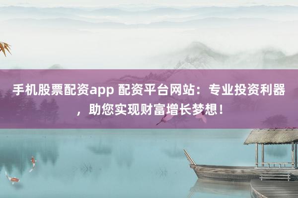 手机股票配资app 配资平台网站：专业投资利器，助您实现财富增长梦想！