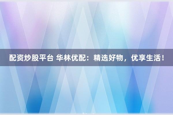 配资炒股平台 华林优配：精选好物，优享生活！