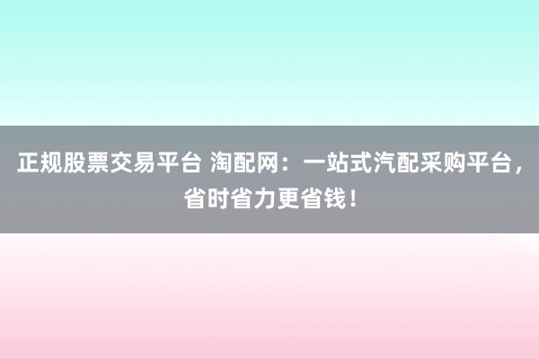 正规股票交易平台 淘配网：一站式汽配采购平台，省时省力更省钱！