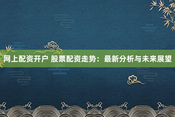 网上配资开户 股票配资走势：最新分析与未来展望