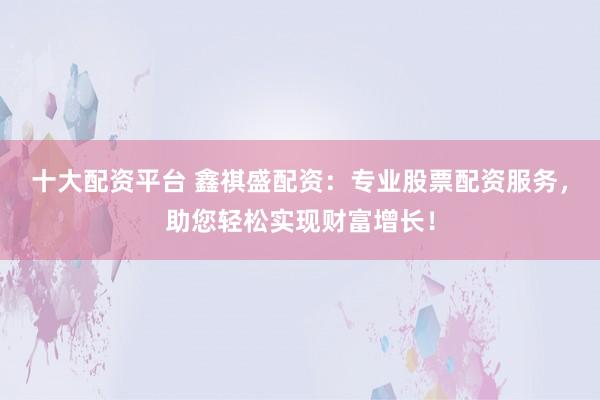 十大配资平台 鑫祺盛配资：专业股票配资服务，助您轻松实现财富增长！