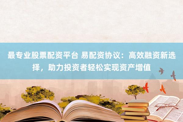 最专业股票配资平台 易配资协议：高效融资新选择，助力投资者轻松实现资产增值