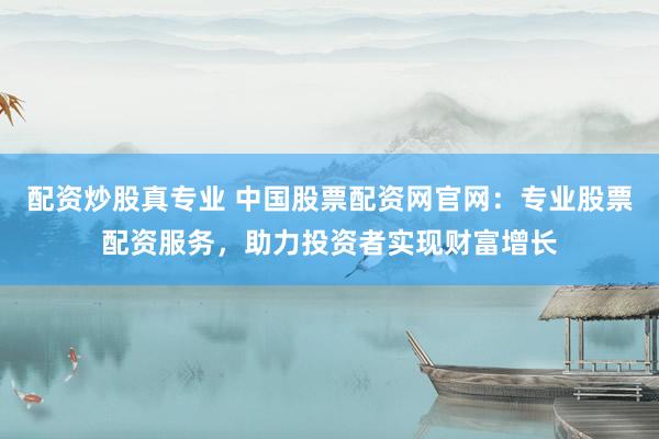配资炒股真专业 中国股票配资网官网：专业股票配资服务，助力投资者实现财富增长