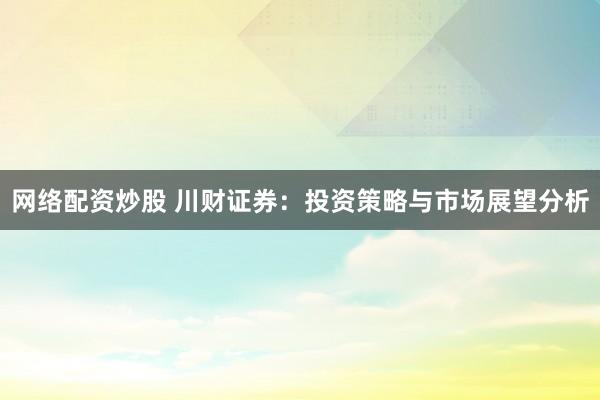 网络配资炒股 川财证券：投资策略与市场展望分析